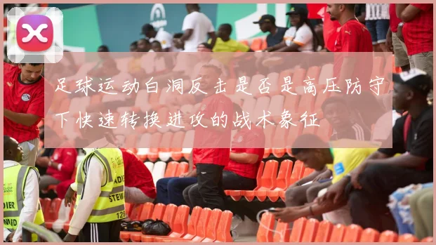 足球运动白洞反击是否是高压防守下快速转换进攻的战术象征